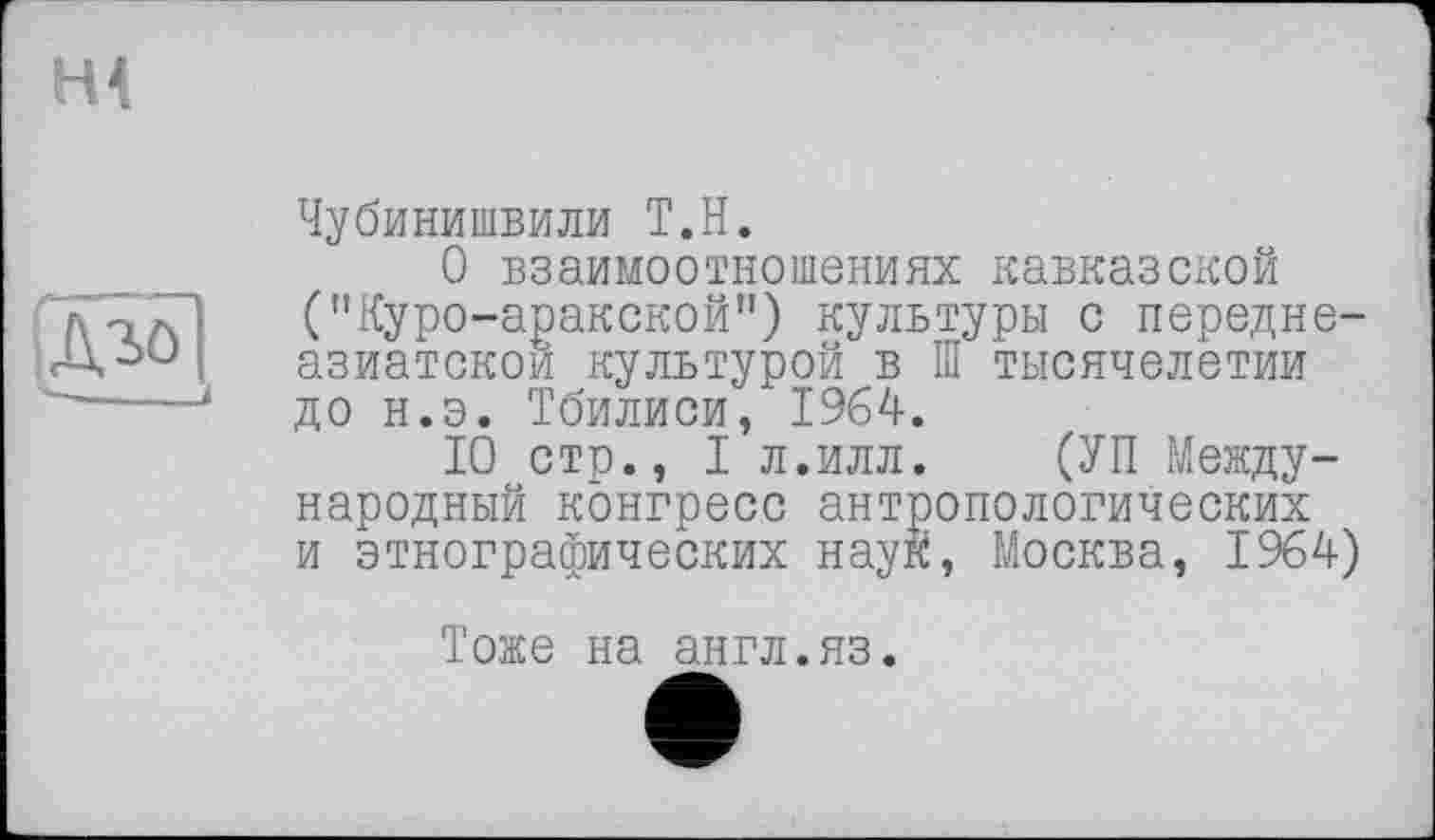 ﻿щ
ІДіо]
Чубинишвили Т.Н.
О взаимоотношениях кавказской ("Куро-аракской”) культуры с передне-азиатскои культурой в Ш тысячелетии до н.э. Тбилиси, 1964.
10 стр., I л.илл. (УП Международный конгресс антропологических и этнографических наук, Москва, 1964)
Тоже на англ.яз.